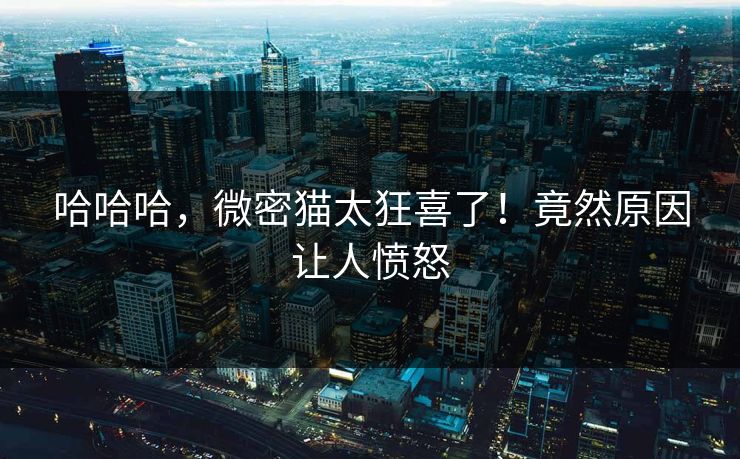 哈哈哈，微密猫太狂喜了！竟然原因让人愤怒