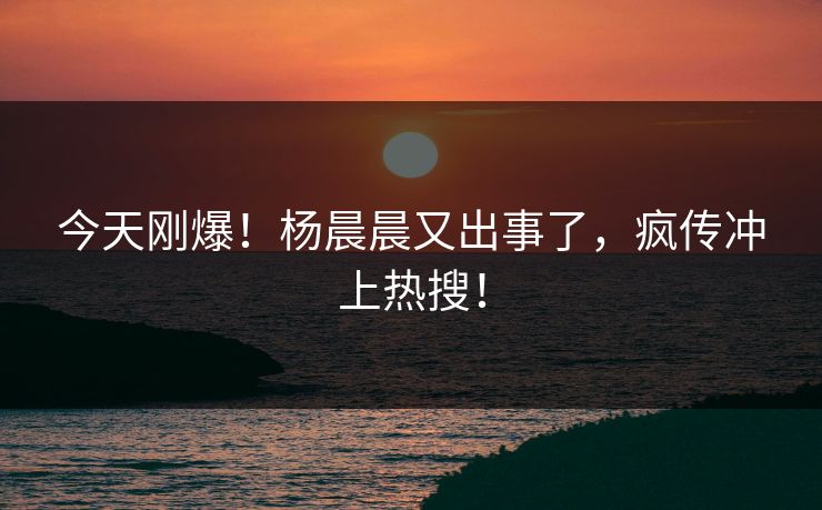 今天刚爆！杨晨晨又出事了，疯传冲上热搜！