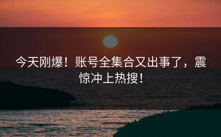 今天刚爆！账号全集合又出事了，震惊冲上热搜！