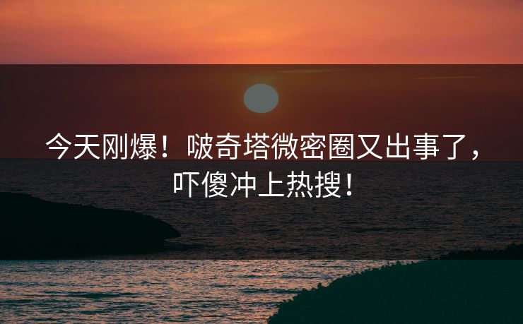 今天刚爆！啵奇塔微密圈又出事了，吓傻冲上热搜！