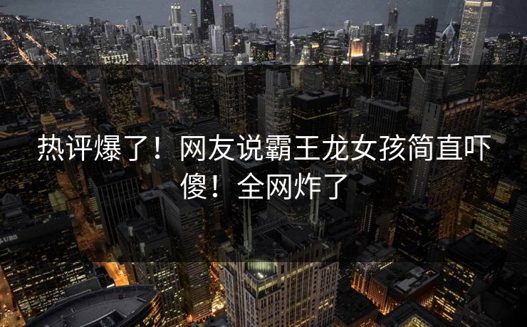 热评爆了！网友说霸王龙女孩简直吓傻！全网炸了