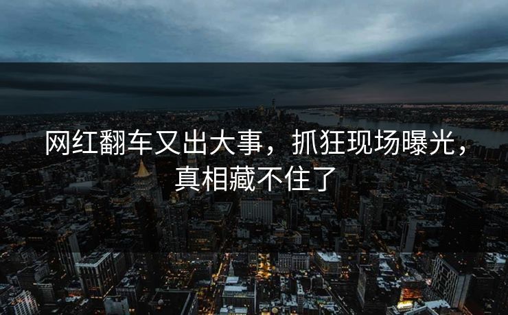 网红翻车又出大事，抓狂现场曝光，真相藏不住了