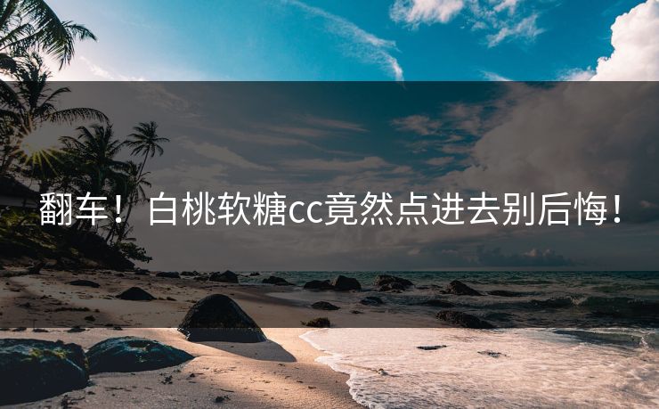 翻车！白桃软糖cc竟然点进去别后悔！
