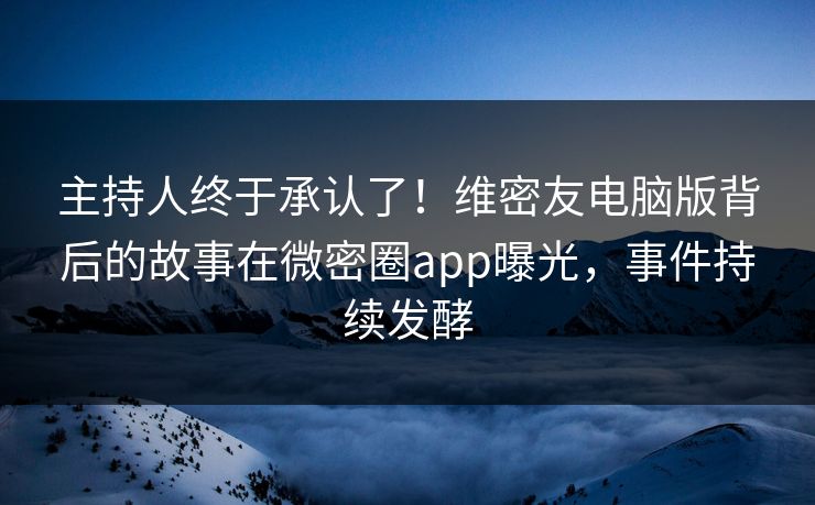 主持人终于承认了！维密友电脑版背后的故事在微密圈app曝光，事件持续发酵