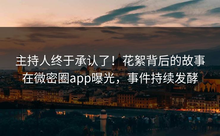 主持人终于承认了！花絮背后的故事在微密圈app曝光，事件持续发酵
