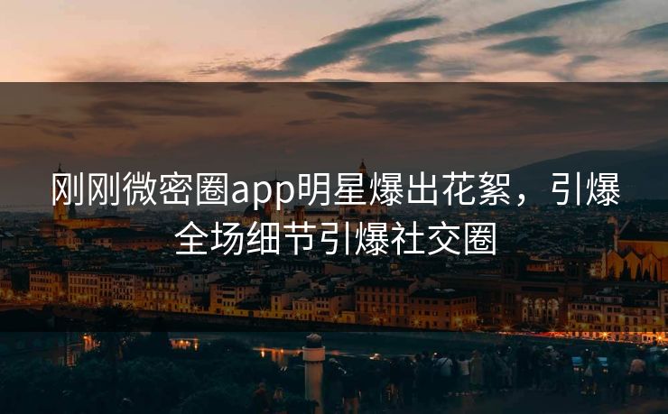 刚刚微密圈app明星爆出花絮，引爆全场细节引爆社交圈