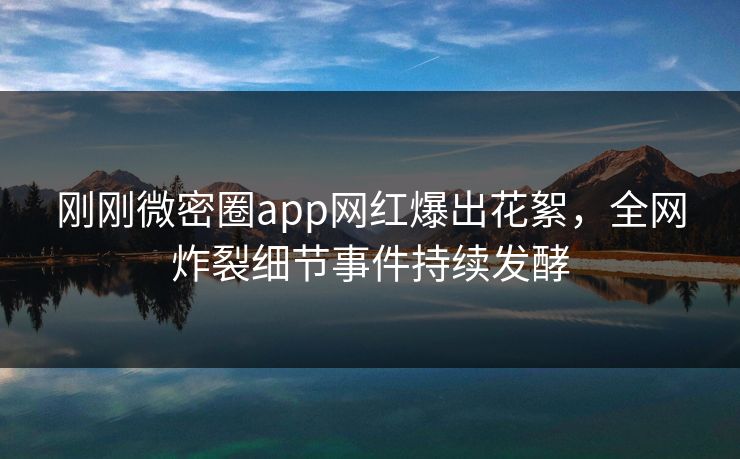 刚刚微密圈app网红爆出花絮，全网炸裂细节事件持续发酵