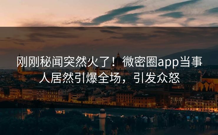 刚刚秘闻突然火了！微密圈app当事人居然引爆全场，引发众怒