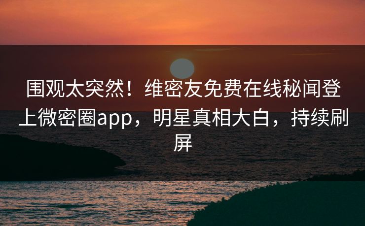 围观太突然！维密友免费在线秘闻登上微密圈app，明星真相大白，持续刷屏