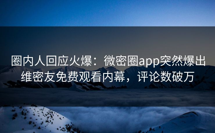 圈内人回应火爆：微密圈app突然爆出维密友免费观看内幕，评论数破万