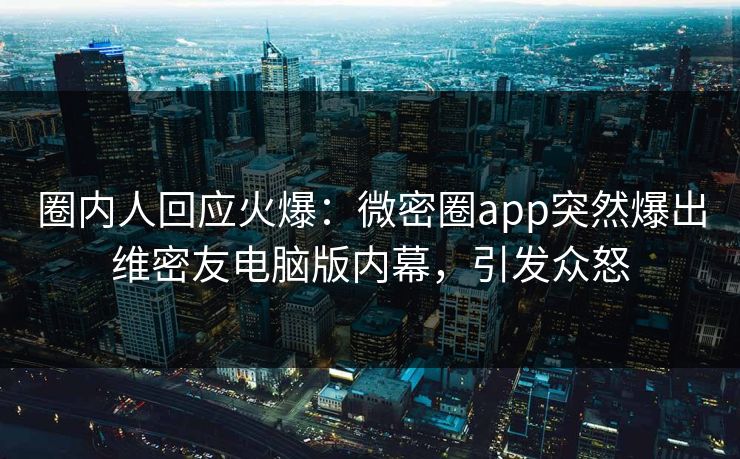 圈内人回应火爆：微密圈app突然爆出维密友电脑版内幕，引发众怒