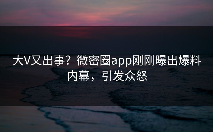 大V又出事？微密圈app刚刚曝出爆料内幕，引发众怒