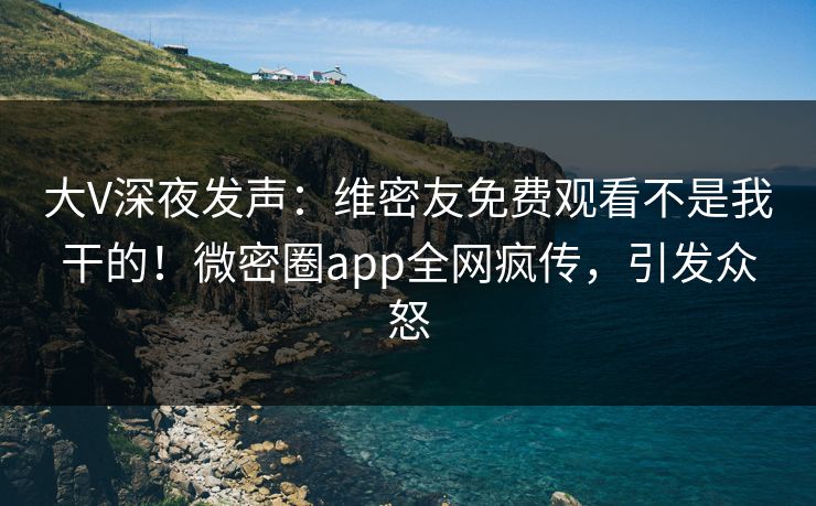 大V深夜发声：维密友免费观看不是我干的！微密圈app全网疯传，引发众怒