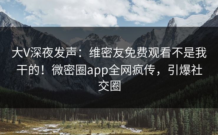 大V深夜发声：维密友免费观看不是我干的！微密圈app全网疯传，引爆社交圈