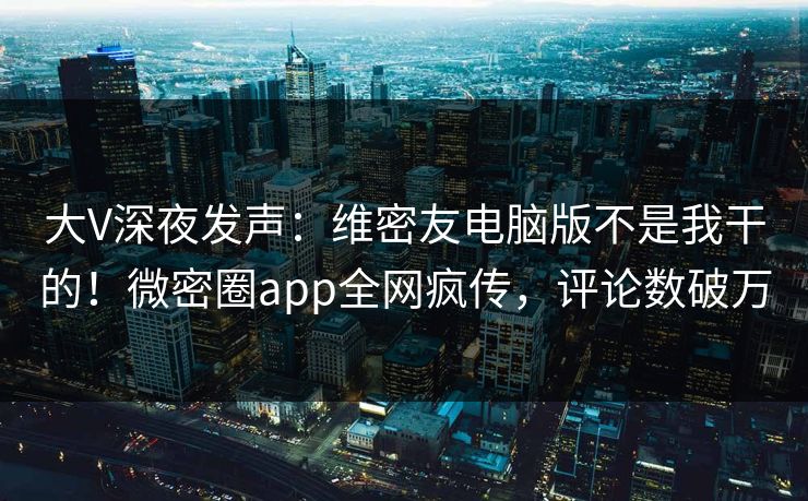 大V深夜发声：维密友电脑版不是我干的！微密圈app全网疯传，评论数破万