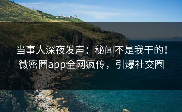 当事人深夜发声：秘闻不是我干的！微密圈app全网疯传，引爆社交圈