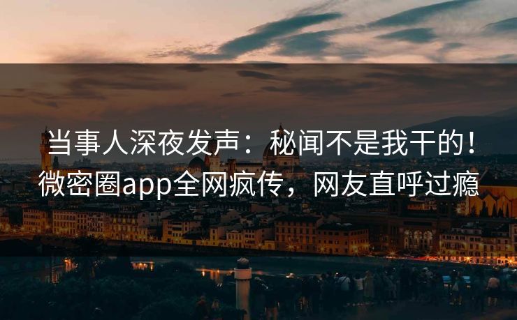 当事人深夜发声：秘闻不是我干的！微密圈app全网疯传，网友直呼过瘾