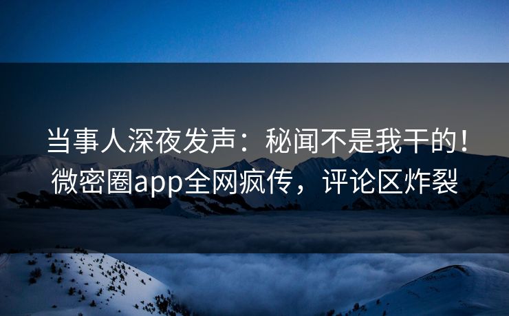 当事人深夜发声：秘闻不是我干的！微密圈app全网疯传，评论区炸裂