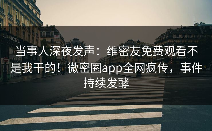 当事人深夜发声：维密友免费观看不是我干的！微密圈app全网疯传，事件持续发酵