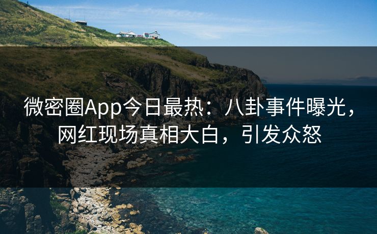 微密圈App今日最热：八卦事件曝光，网红现场真相大白，引发众怒