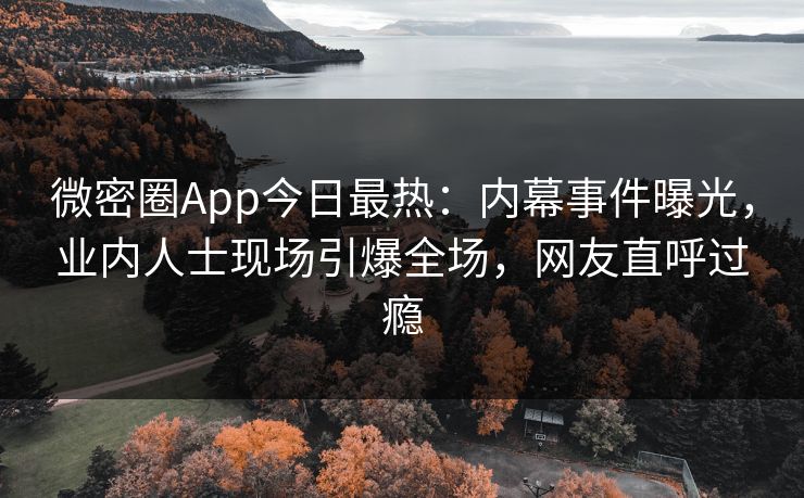 微密圈App今日最热：内幕事件曝光，业内人士现场引爆全场，网友直呼过瘾