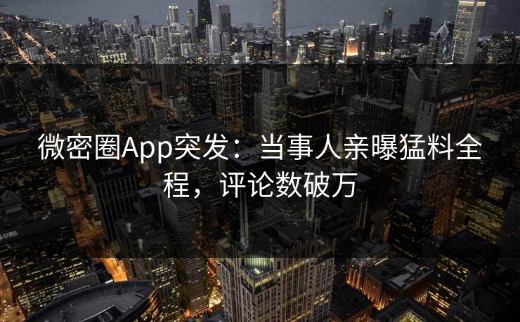 微密圈App突发：当事人亲曝猛料全程，评论数破万