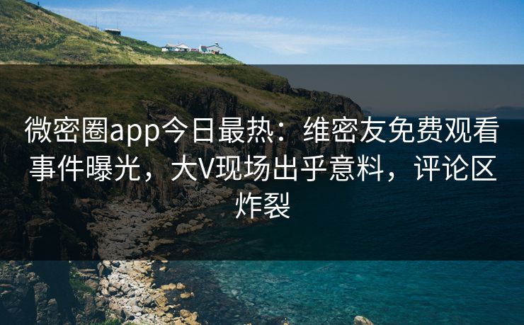 微密圈app今日最热：维密友免费观看事件曝光，大V现场出乎意料，评论区炸裂
