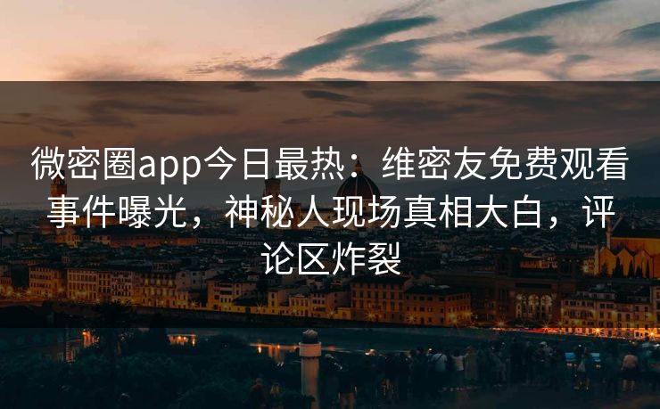 微密圈app今日最热：维密友免费观看事件曝光，神秘人现场真相大白，评论区炸裂