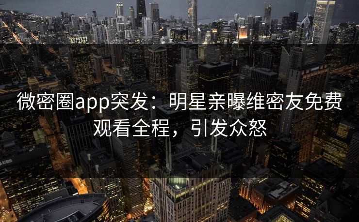 微密圈app突发：明星亲曝维密友免费观看全程，引发众怒