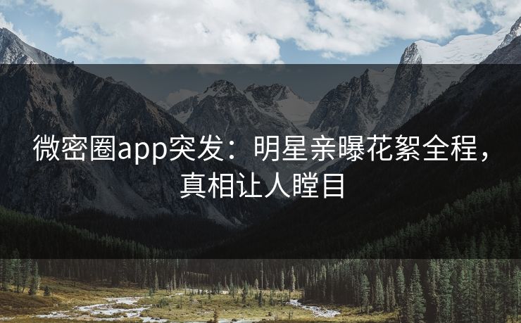 微密圈app突发：明星亲曝花絮全程，真相让人瞠目