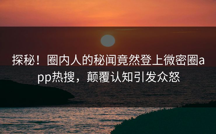 探秘！圈内人的秘闻竟然登上微密圈app热搜，颠覆认知引发众怒