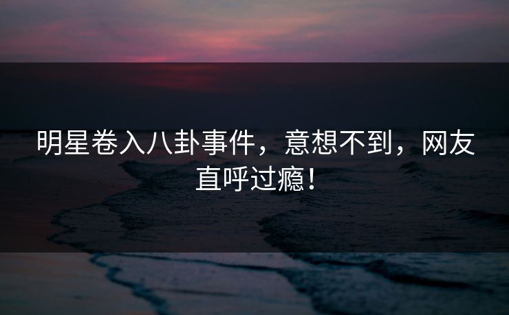明星卷入八卦事件，意想不到，网友直呼过瘾！