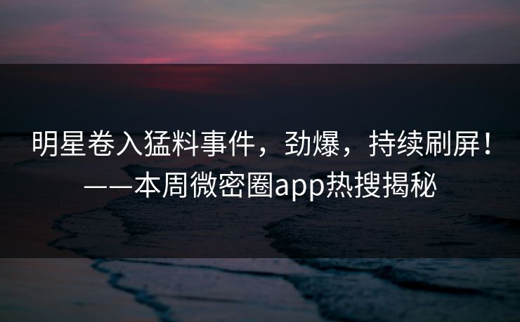 明星卷入猛料事件，劲爆，持续刷屏！——本周微密圈app热搜揭秘