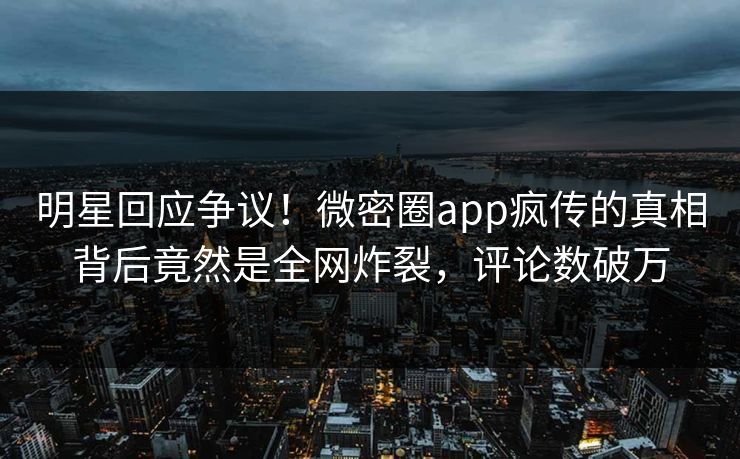 明星回应争议！微密圈app疯传的真相背后竟然是全网炸裂，评论数破万
