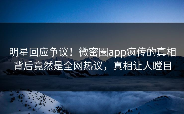 明星回应争议！微密圈app疯传的真相背后竟然是全网热议，真相让人瞠目