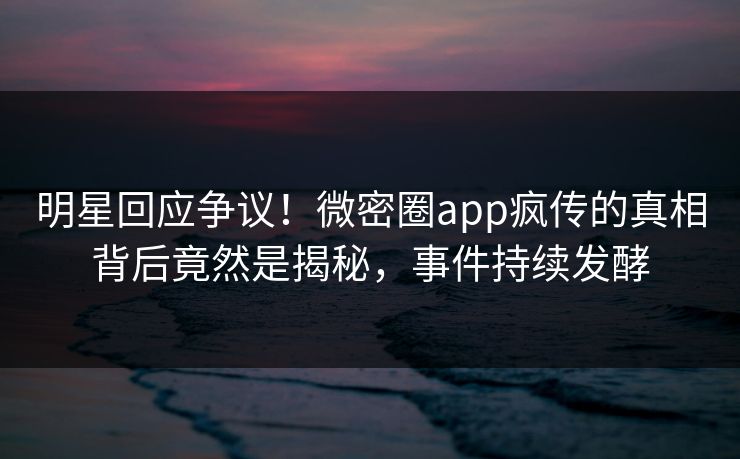 明星回应争议！微密圈app疯传的真相背后竟然是揭秘，事件持续发酵