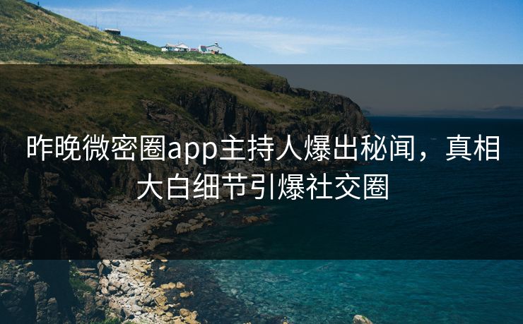 昨晚微密圈app主持人爆出秘闻，真相大白细节引爆社交圈