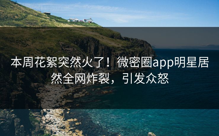 本周花絮突然火了！微密圈app明星居然全网炸裂，引发众怒