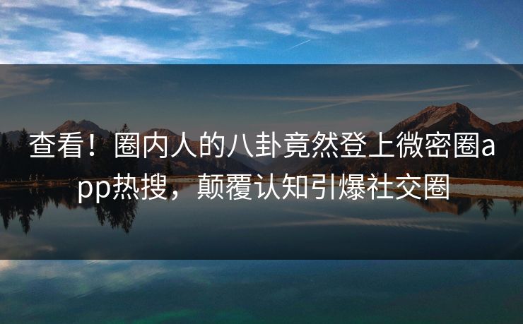 查看！圈内人的八卦竟然登上微密圈app热搜，颠覆认知引爆社交圈