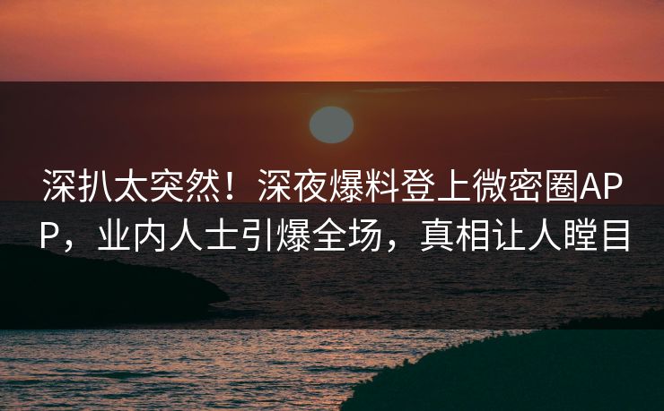 深扒太突然！深夜爆料登上微密圈APP，业内人士引爆全场，真相让人瞠目