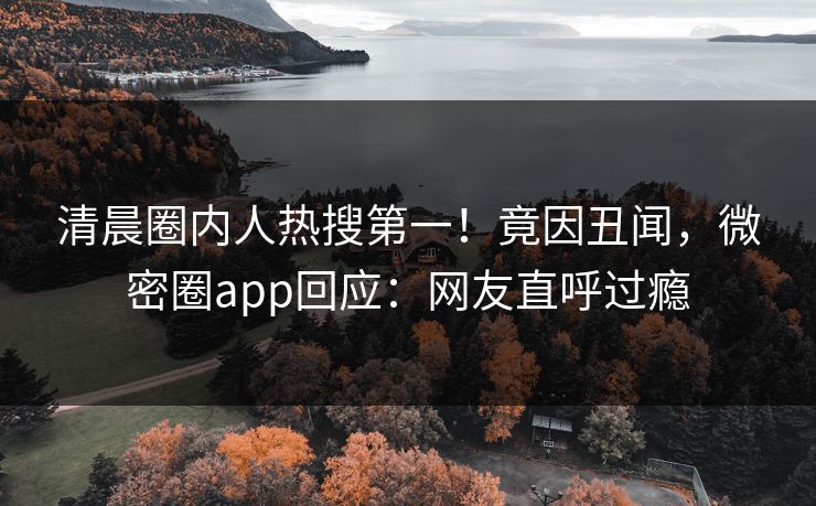 清晨圈内人热搜第一！竟因丑闻，微密圈app回应：网友直呼过瘾