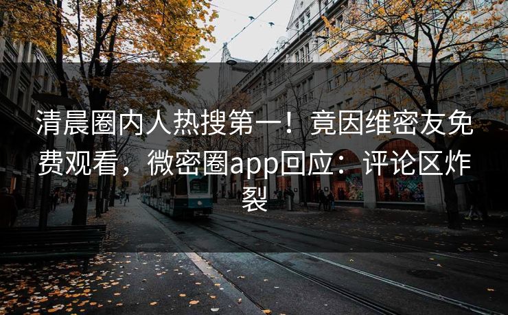 清晨圈内人热搜第一！竟因维密友免费观看，微密圈app回应：评论区炸裂