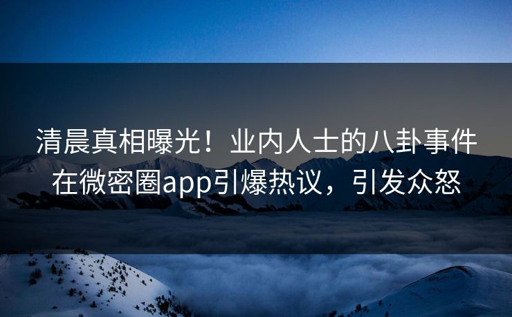 清晨真相曝光！业内人士的八卦事件在微密圈app引爆热议，引发众怒