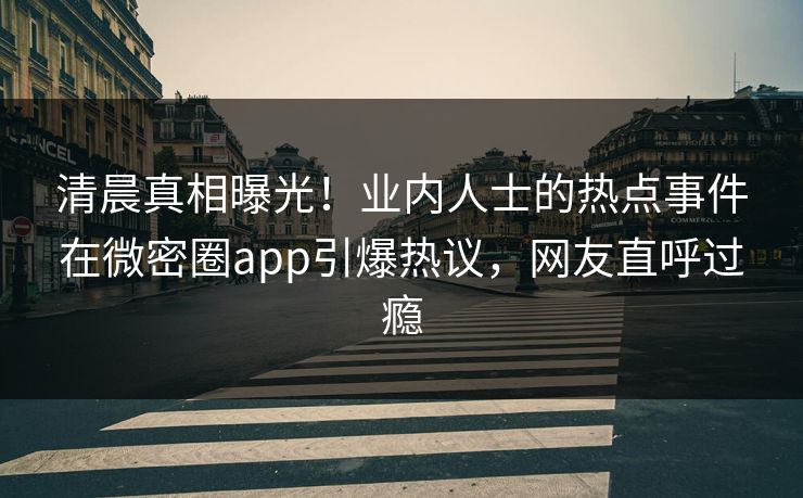 清晨真相曝光！业内人士的热点事件在微密圈app引爆热议，网友直呼过瘾