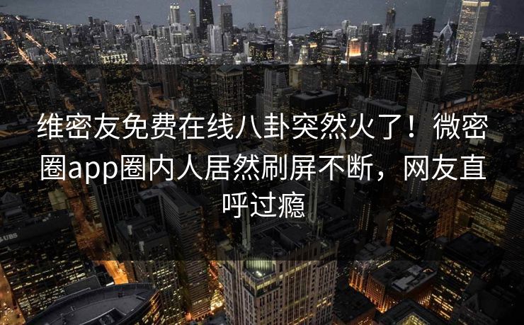 维密友免费在线八卦突然火了！微密圈app圈内人居然刷屏不断，网友直呼过瘾