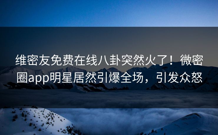 维密友免费在线八卦突然火了！微密圈app明星居然引爆全场，引发众怒