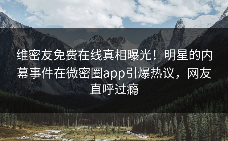 维密友免费在线真相曝光！明星的内幕事件在微密圈app引爆热议，网友直呼过瘾