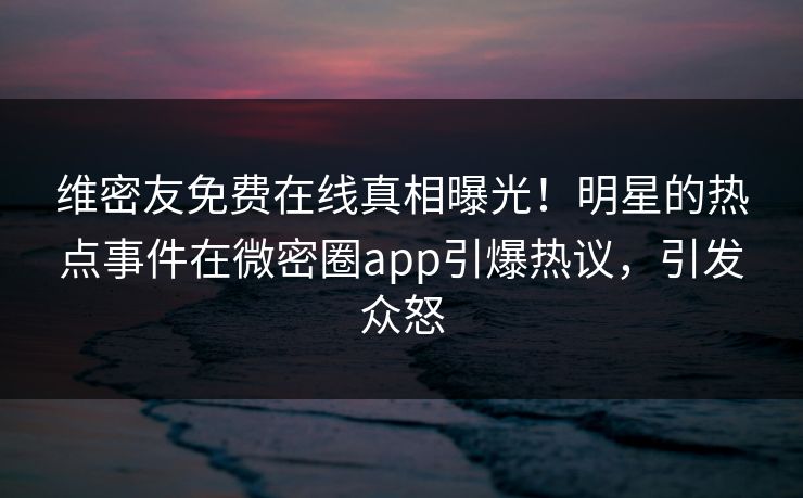 维密友免费在线真相曝光！明星的热点事件在微密圈app引爆热议，引发众怒