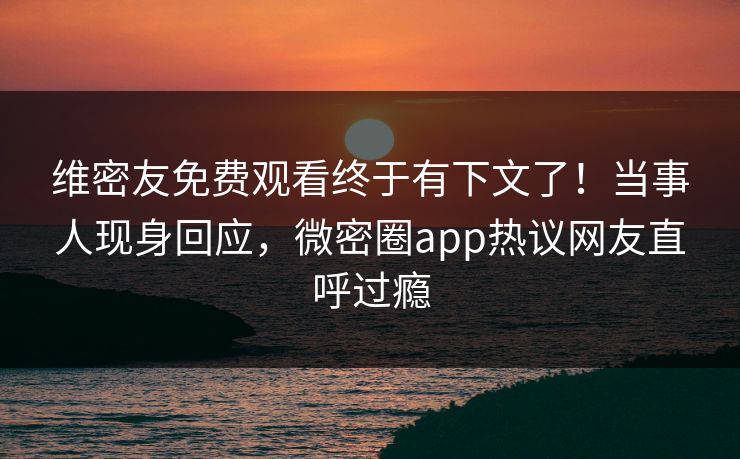 维密友免费观看终于有下文了！当事人现身回应，微密圈app热议网友直呼过瘾
