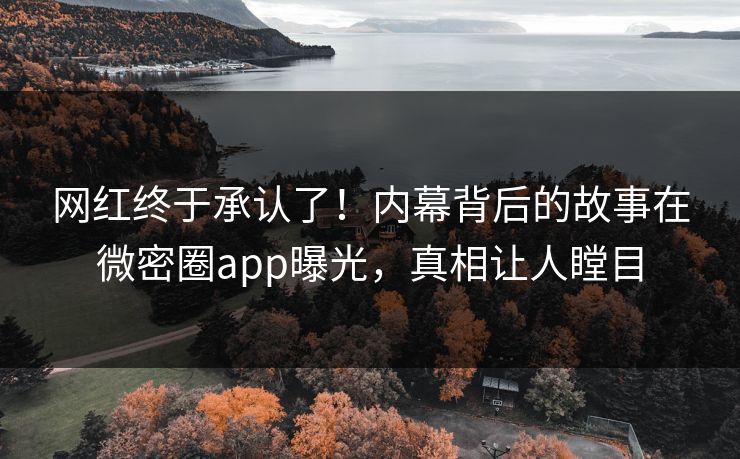 网红终于承认了！内幕背后的故事在微密圈app曝光，真相让人瞠目